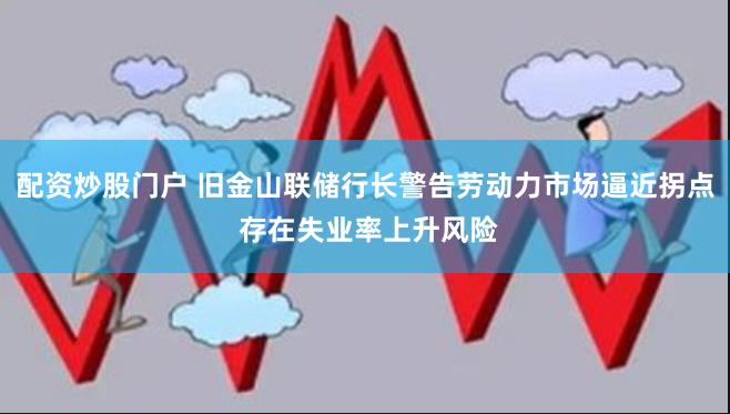 配资炒股门户 旧金山联储行长警告劳动力市场逼近拐点 存在失业率上升风险