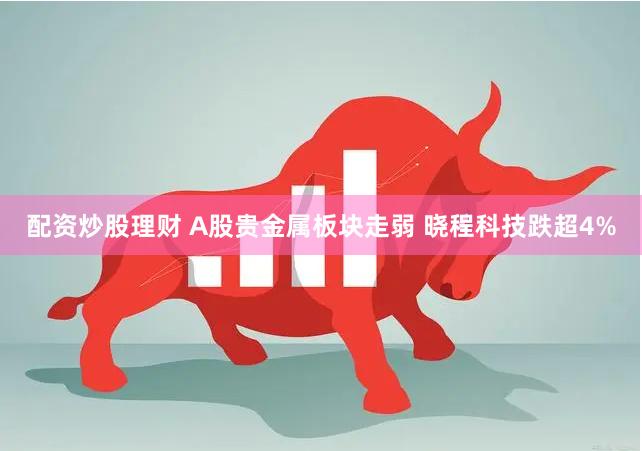 配资炒股理财 A股贵金属板块走弱 晓程科技跌超4%