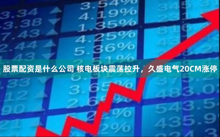 股票配资是什么公司 核电板块震荡拉升，久盛电气20CM涨停