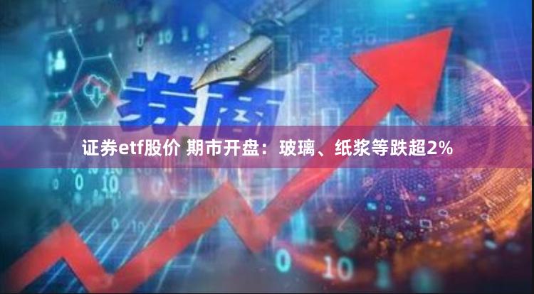 证券etf股价 期市开盘：玻璃、纸浆等跌超2%