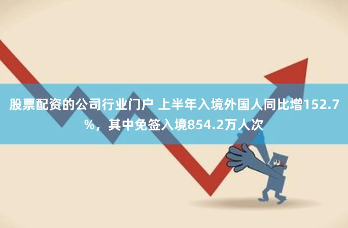 股票配资的公司行业门户 上半年入境外国人同比增152.7%，其中免签入境854.2万人次