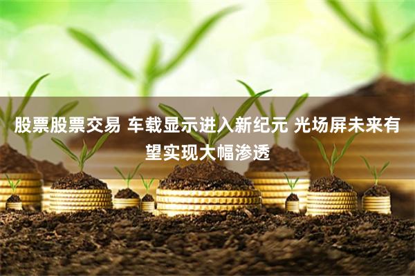 股票股票交易 车载显示进入新纪元 光场屏未来有望实现大幅渗透