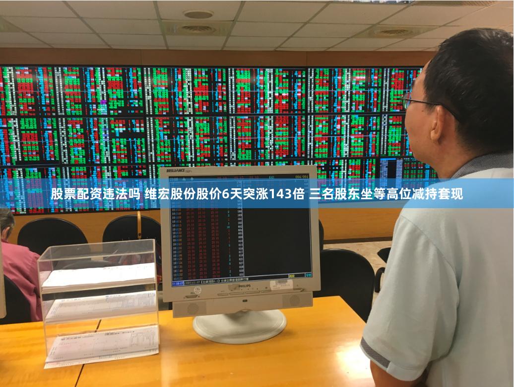 股票配资违法吗 维宏股份股价6天突涨143倍 三名股东坐等高位减持套现