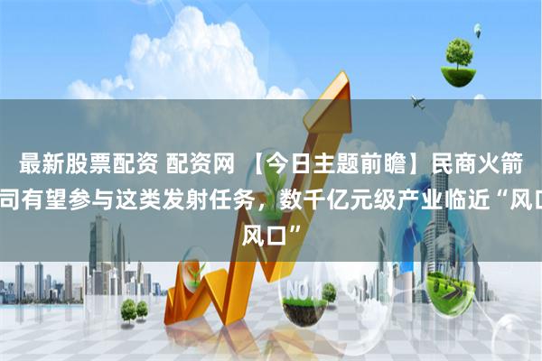 最新股票配资 配资网 【今日主题前瞻】民商火箭公司有望参与这类发射任务，数千亿元级产业临近“风口”
