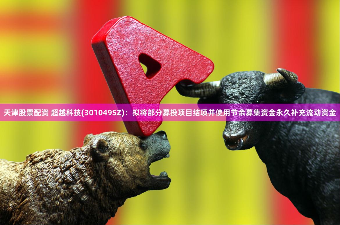天津股票配资 超越科技(301049SZ)：拟将部分募投项目结项并使用节余募集资金永久补充流动资金