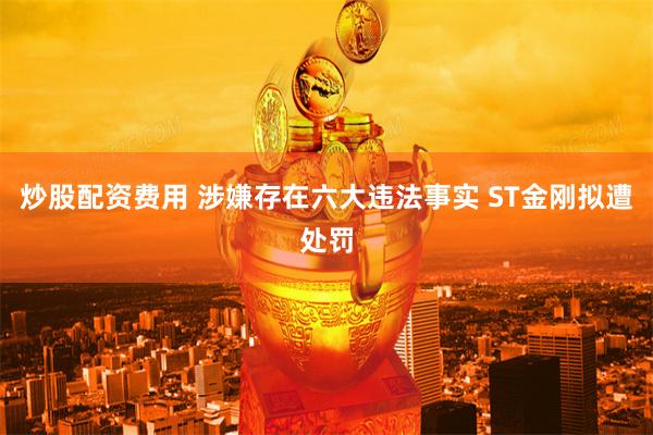 炒股配资费用 涉嫌存在六大违法事实 ST金刚拟遭处罚