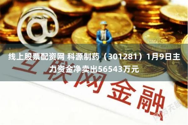 线上股票配资网 科源制药（301281）1月9日主力资金净卖出56543万元