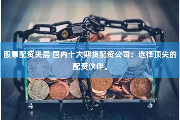 股票配资夹层 国内十大期货配资公司：选择顶尖的配资伙伴。