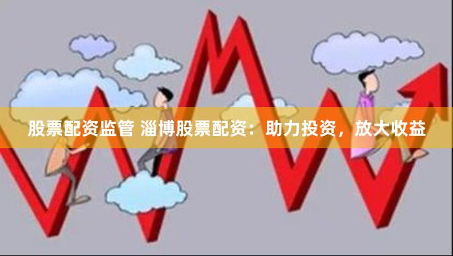 股票配资监管 淄博股票配资：助力投资，放大收益