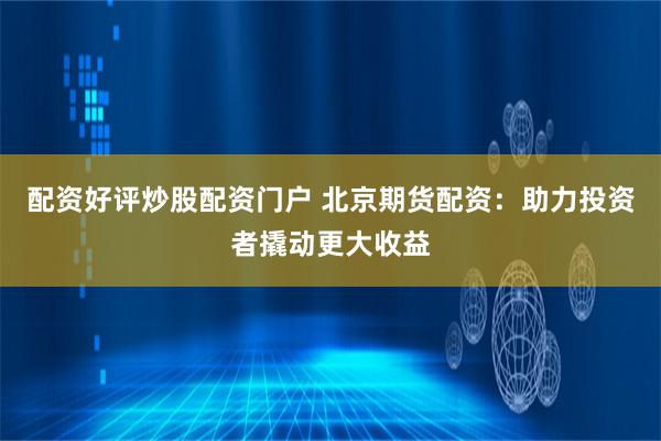 配资好评炒股配资门户 北京期货配资：助力投资者撬动更大收益