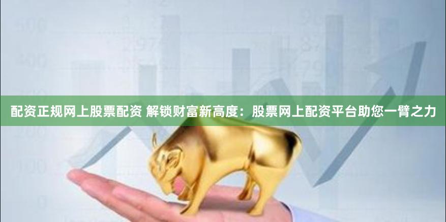 配资正规网上股票配资 解锁财富新高度：股票网上配资平台助您一臂之力
