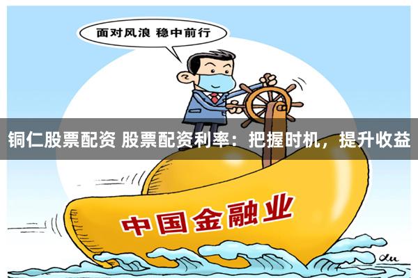 铜仁股票配资 股票配资利率：把握时机，提升收益