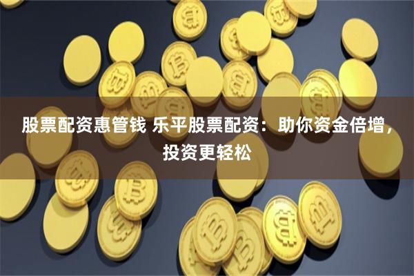 股票配资惠管钱 乐平股票配资：助你资金倍增，投资更轻松