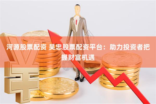 河源股票配资 吴忠股票配资平台：助力投资者把握财富机遇