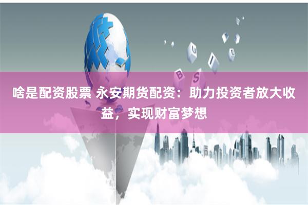 啥是配资股票 永安期货配资：助力投资者放大收益，实现财富梦想