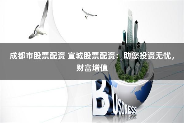成都市股票配资 宣城股票配资：助您投资无忧，财富增值