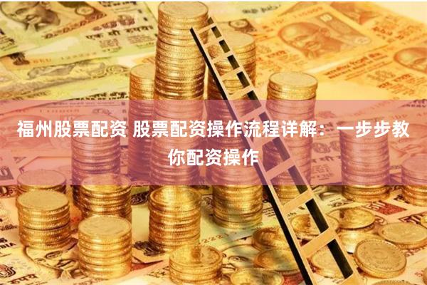 福州股票配资 股票配资操作流程详解：一步步教你配资操作