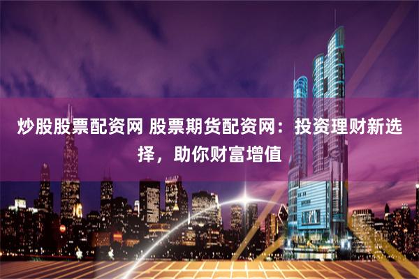 炒股股票配资网 股票期货配资网：投资理财新选择，助你财富增值