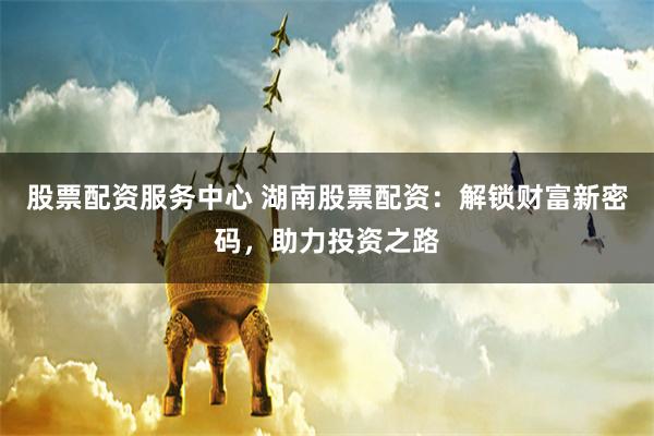股票配资服务中心 湖南股票配资：解锁财富新密码，助力投资之路