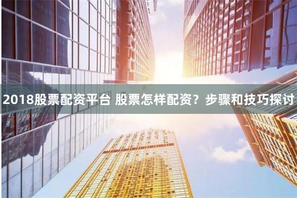2018股票配资平台 股票怎样配资？步骤和技巧探讨
