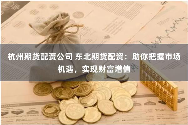 杭州期货配资公司 东北期货配资：助你把握市场机遇，实现财富增值