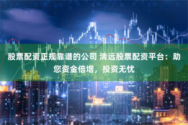 股票配资正规靠谱的公司 清远股票配资平台：助您资金倍增，投资无忧