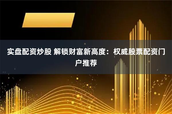 实盘配资炒股 解锁财富新高度：权威股票配资门户推荐