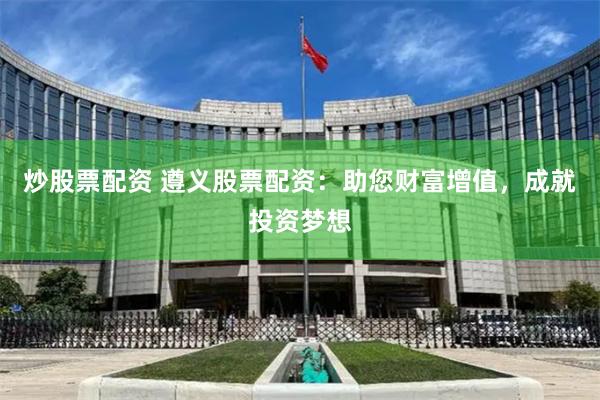 炒股票配资 遵义股票配资：助您财富增值，成就投资梦想
