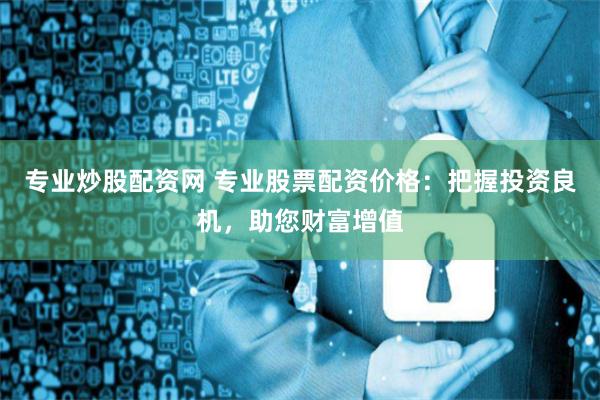 专业炒股配资网 专业股票配资价格：把握投资良机，助您财富增值