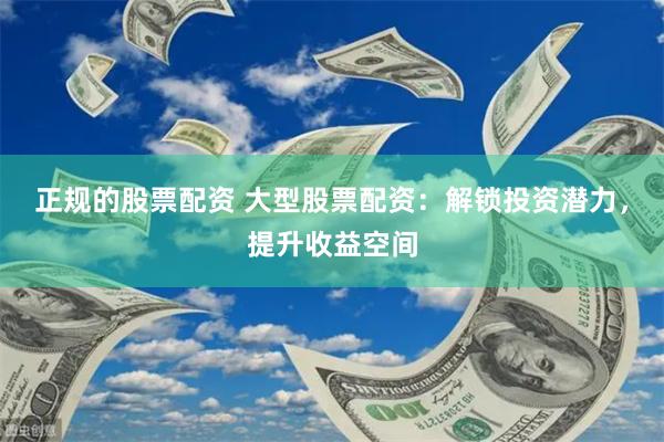 正规的股票配资 大型股票配资：解锁投资潜力，提升收益空间