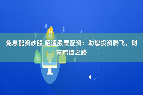 免息配资炒股 昭通股票配资：助您投资腾飞，财富增值之路