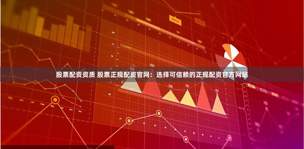股票配资资质 股票正规配资官网：选择可信赖的正规配资官方网站