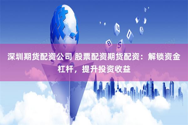 深圳期货配资公司 股票配资期货配资：解锁资金杠杆，提升投资收益