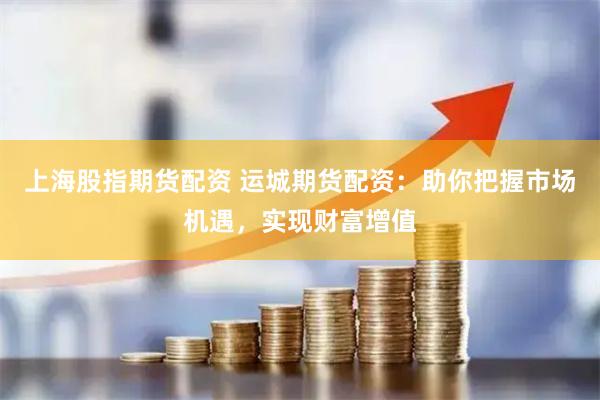 上海股指期货配资 运城期货配资：助你把握市场机遇，实现财富增值