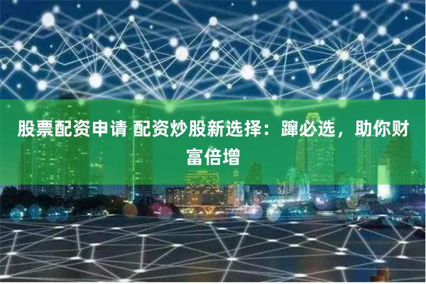 股票配资申请 配资炒股新选择：蹿必选，助你财富倍增