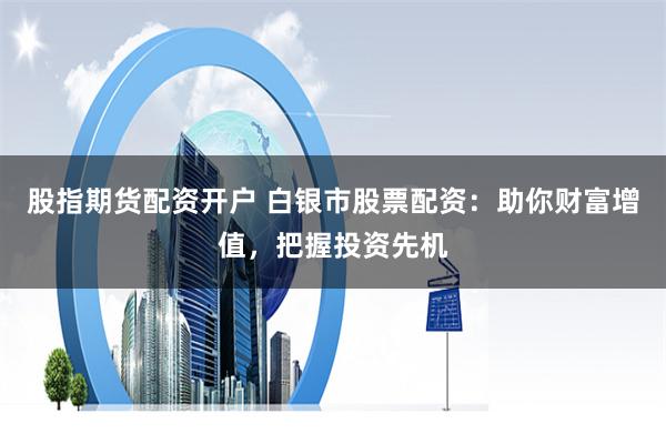股指期货配资开户 白银市股票配资：助你财富增值，把握投资先机