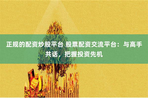 正规的配资炒股平台 股票配资交流平台：与高手共话，把握投资先机