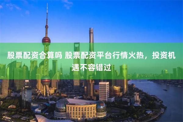 股票配资合算吗 股票配资平台行情火热，投资机遇不容错过