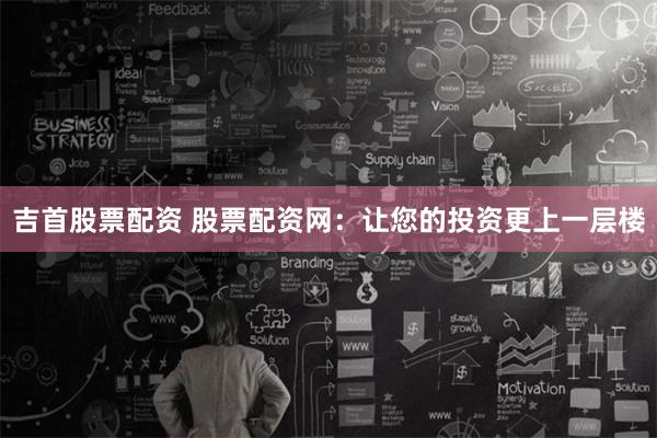 吉首股票配资 股票配资网：让您的投资更上一层楼