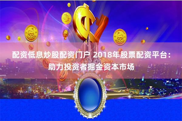 配资低息炒股配资门户 2018年股票配资平台：助力投资者掘金资本市场