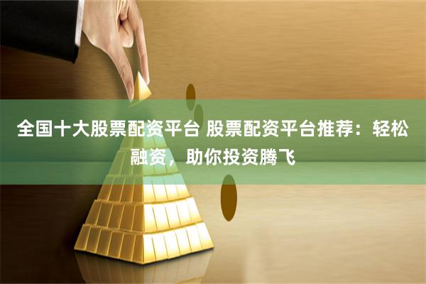 全国十大股票配资平台 股票配资平台推荐：轻松融资，助你投资腾飞