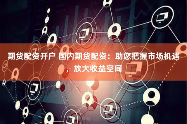 期货配资开户 国内期货配资：助您把握市场机遇，放大收益空间
