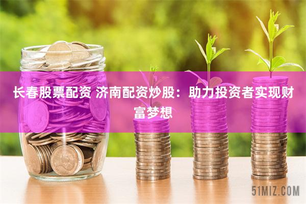 长春股票配资 济南配资炒股：助力投资者实现财富梦想