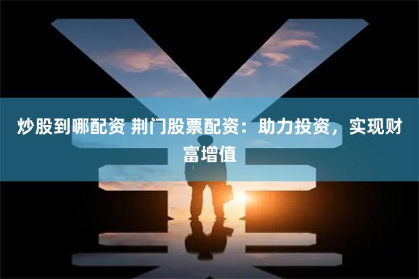 炒股到哪配资 荆门股票配资：助力投资，实现财富增值
