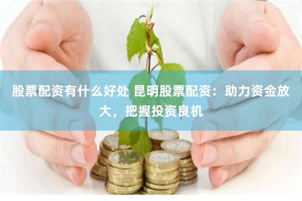 股票配资有什么好处 昆明股票配资：助力资金放大，把握投资良机