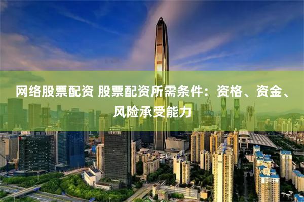 网络股票配资 股票配资所需条件：资格、资金、风险承受能力