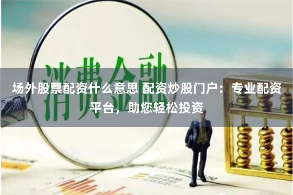 场外股票配资什么意思 配资炒股门户：专业配资平台，助您轻松投资