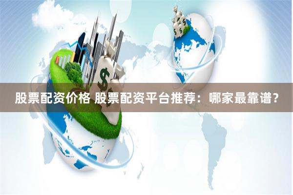 股票配资价格 股票配资平台推荐：哪家最靠谱？