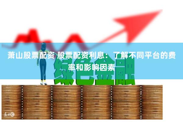 萧山股票配资 股票配资利息：了解不同平台的费率和影响因素