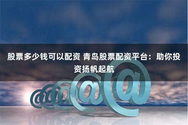 股票多少钱可以配资 青岛股票配资平台：助你投资扬帆起航